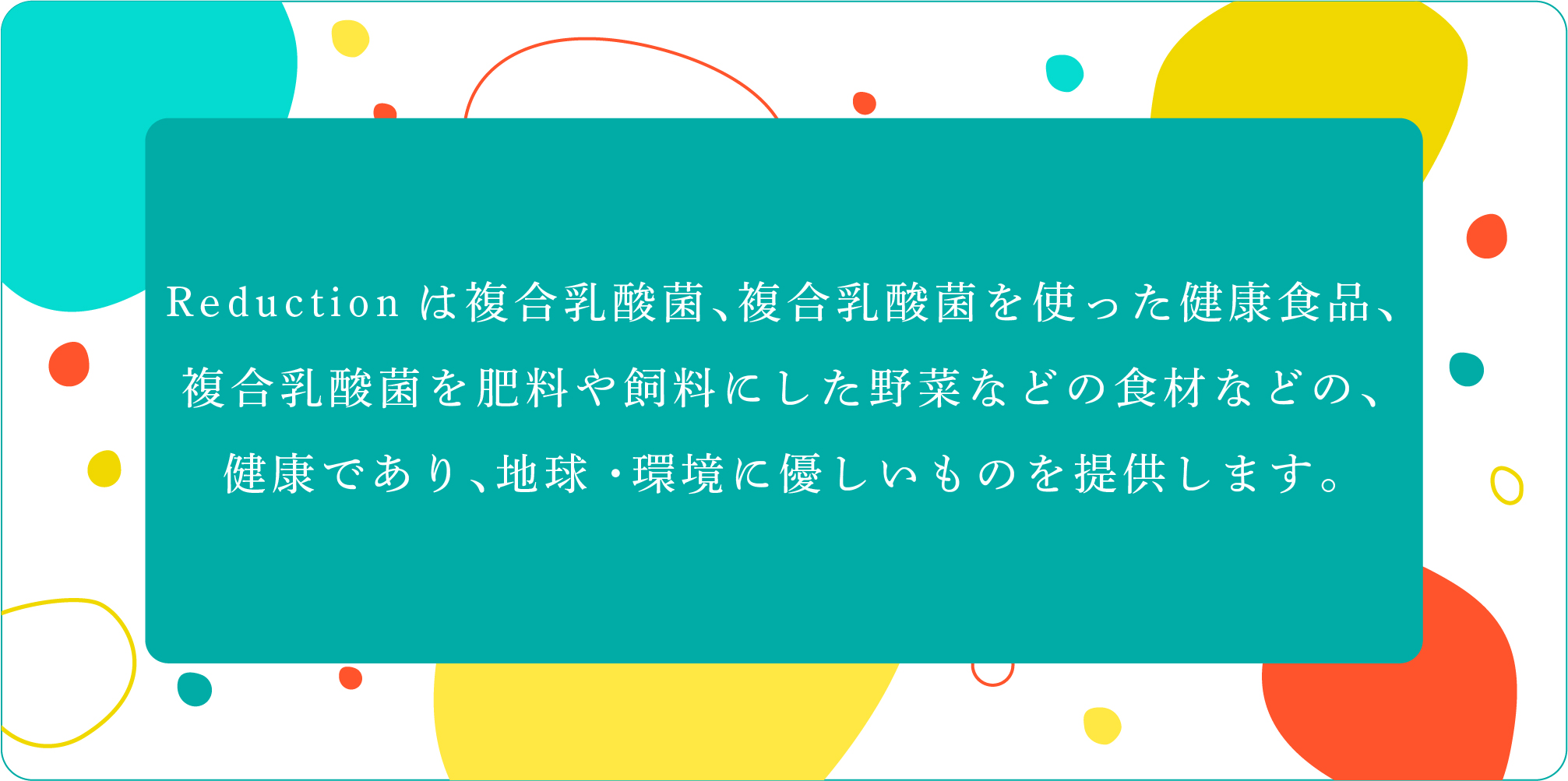     
        Reductionは複合乳酸菌、複合乳酸菌を使った健康食品
        複合乳酸菌を肥料や飼料にした野菜などの食材などの、
        健康であり、地球・環境に優しいものを提供します。