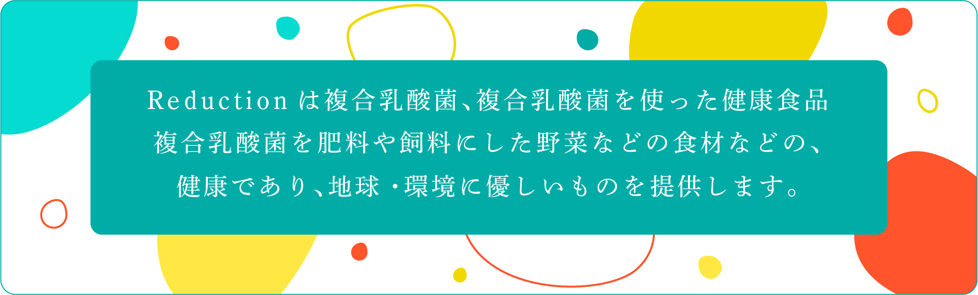     
        Reductionは複合乳酸菌、複合乳酸菌を使った健康食品
        複合乳酸菌を肥料や飼料にした野菜などの食材などの、
        健康であり、地球・環境に優しいものを提供します。